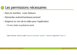 Les permissions nécessaires
• Dans le manifest, <uses-feature>
• Demander android.hardware.camera2
• Exigence ou non de la vidéo pour l’application
Si non, tester sa présence avant
Maîtriser Android 5 et Android 4 alphorm.com™©
 