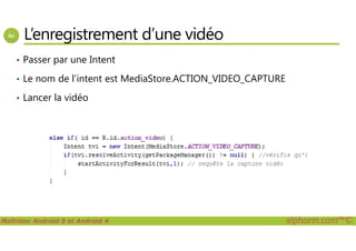 L’enregistrement d’une vidéo
• Passer par une Intent
• Le nom de l’intent est MediaStore.ACTION_VIDEO_CAPTURE
• Lancer la vidéo
Maîtriser Android 5 et Android 4 alphorm.com™©
 