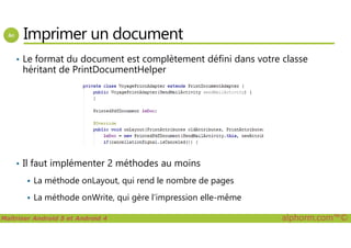 Imprimer un document
• Le format du document est complètement défini dans votre classe
héritant de PrintDocumentHelper
Maîtriser Android 5 et Android 4 alphorm.com™©
• Il faut implémenter 2 méthodes au moins
La méthode onLayout, qui rend le nombre de pages
La méthode onWrite, qui gère l’impression elle-même
 