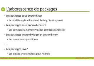 L’arborescence de packages
• Les packages sous android.app
Le modèle applicatif android, Activity, Service y sont
• Les packages sous android.content
Les composants ContentProvider et BroadcastReceiver
Les packages android.widget et android.view
Maîtriser Android 5 et Android 4 alphorm.com™©
• Les packages android.widget et android.view
Les composants graphiques
• …
• Les packages java.*
Les classes java utilisables pour Android
 