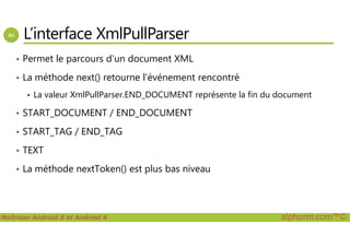 L’interface XmlPullParser
• Permet le parcours d’un document XML
• La méthode next() retourne l’événement rencontré
La valeur XmlPullParser.END_DOCUMENT représente la fin du document
• START_DOCUMENT / END_DOCUMENT
Maîtriser Android 5 et Android 4 alphorm.com™©
• START_TAG / END_TAG
• TEXT
• La méthode nextToken() est plus bas niveau
 