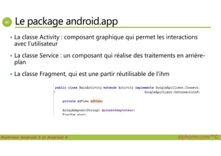 Le package android.app
• La classe Activity : composant graphique qui permet les interactions
avec l’utilisateur
• La classe Service : un composant qui réalise des traitements en arrière-
plan
• La classe Fragment, qui est une partir réutilisable de l’ihm
Maîtriser Android 5 et Android 4 alphorm.com™©
 