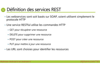 Définition des services REST
• Les webservices sont soit basés sur SOAP, soient utilisent simplement le
protocole HTTP
• Une service RESTful utilise les commandes HTTP
GET pour récupérer une ressource
DELETE pour supprimer une ressource
Maîtriser Android 5 et Android 4 alphorm.com™©
DELETE pour supprimer une ressource
POST pour créer une ressource
PUT pour mettre à jour une ressource
• Les URL sont choisies pour identifier les ressources
 