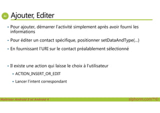 Ajouter, Editer
• Pour ajouter, démarrer l’activité simplement après avoir fourni les
informations
• Pour éditer un contact spécifique, positionner setDataAndType(…)
• En fournissant l’URI sur le contact préalablement sélectionné
Maîtriser Android 5 et Android 4 alphorm.com™©
• Il existe une action qui laisse le choix à l’utilisateur
ACTION_INSERT_OR_EDIT
Lancer l’intent correspondant
 