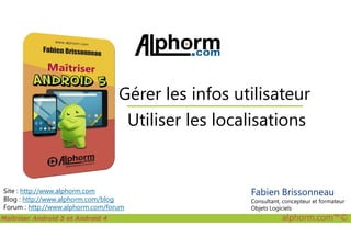 Utiliser les localisations
Gérer les infos utilisateur
Maîtriser Android 5 et Android 4 alphorm.com™©
Site : http://www.alphorm.com
Blog : http://www.alphorm.com/blog
Forum : http://www.alphorm.com/forum
Utiliser les localisations
Fabien Brissonneau
Consultant, concepteur et formateur
Objets Logiciels
 