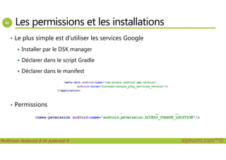 Les permissions et les installations
• Le plus simple est d’utiliser les services Google
Installer par le DSK manager
Déclarer dans le script Gradle
Déclarer dans le manifest
Maîtriser Android 5 et Android 4 alphorm.com™©
• Permissions
 