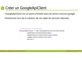 Créer un GoogleApiClient
• GoogleApiClient est un point d’entrée dans les divers services google
• Positionner lors de la création de cet objet les services attendus
Maîtriser Android 5 et Android 4 alphorm.com™©
 
