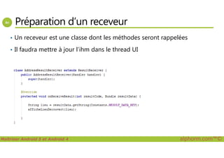 Préparation d’un receveur
• Un receveur est une classe dont les méthodes seront rappelées
• Il faudra mettre à jour l’ihm dans le thread UI
Maîtriser Android 5 et Android 4 alphorm.com™©
 