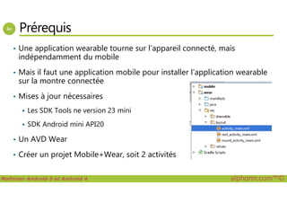 Prérequis
• Une application wearable tourne sur l’appareil connecté, mais
indépendamment du mobile
• Mais il faut une application mobile pour installer l’application wearable
sur la montre connectée
• Mises à jour nécessaires
Maîtriser Android 5 et Android 4 alphorm.com™©
Les SDK Tools ne version 23 mini
SDK Android mini API20
• Un AVD Wear
• Créer un projet Mobile+Wear, soit 2 activités
 