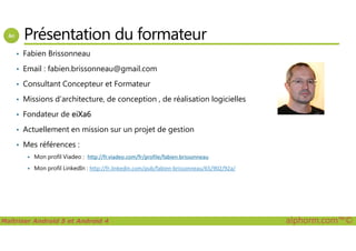 Présentation du formateur
• Fabien Brissonneau
• Email : fabien.brissonneau@gmail.com
• Consultant Concepteur et Formateur
• Missions d’architecture, de conception , de réalisation logicielles
• Fondateur de eiXa6
• Actuellement en mission sur un projet de gestion
Maîtriser Android 5 et Android 4 alphorm.com™©
• Actuellement en mission sur un projet de gestion
• Mes références :
Mon profil Viadeo : http://fr.viadeo.com/fr/profile/fabien.brissonneau
Mon profil LinkedIn : http://fr.linkedin.com/pub/fabien-brissonneau/65/902/92a/
 