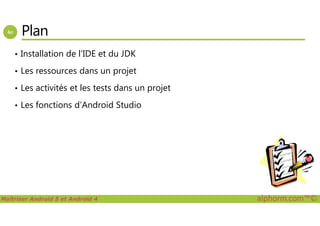 Plan
• Installation de l’IDE et du JDK
• Les ressources dans un projet
• Les activités et les tests dans un projet
• Les fonctions d’Android Studio
Maîtriser Android 5 et Android 4 alphorm.com™©
 