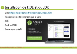 Installation de l’IDE et du JDK
• Url : http://developer.android.com/sdk/index.html
• Possible de ne télécharger que le SDK
• JDK
• Android SDK
Maîtriser Android 5 et Android 4 alphorm.com™©
• Images pour AVD
 