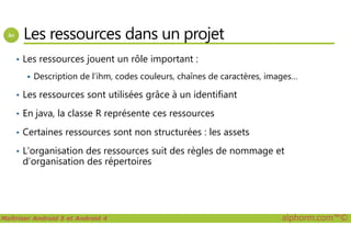 Les ressources dans un projet
• Les ressources jouent un rôle important :
Description de l’ihm, codes couleurs, chaînes de caractères, images…
• Les ressources sont utilisées grâce à un identifiant
• En java, la classe R représente ces ressources
Maîtriser Android 5 et Android 4 alphorm.com™©
• Certaines ressources sont non structurées : les assets
• L’organisation des ressources suit des règles de nommage et
d’organisation des répertoires
 