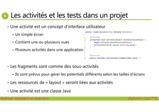 Les activités et les tests dans un projet
• Une activité est un concept d’interface utilisateur
Un simple écran
Contient une ou plusieurs vues
Plusieurs activités dans une application
Maîtriser Android 5 et Android 4 alphorm.com™©
• Les fragments sont comme des sous-activités
Ils sont prévus pour gérer les potentiels différents selon les tailles d’écrans
• Les ressources de « layout » seront liées aux activités
• Une activité est une classe Java
 