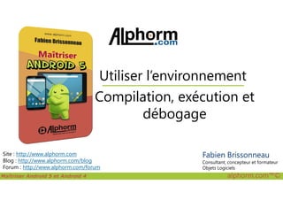Compilation, exécution et
Utiliser l’environnement
Maîtriser Android 5 et Android 4 alphorm.com™©
Site : http://www.alphorm.com
Blog : http://www.alphorm.com/blog
Forum : http://www.alphorm.com/forum
Compilation, exécution et
débogage
Fabien Brissonneau
Consultant, concepteur et formateur
Objets Logiciels
 