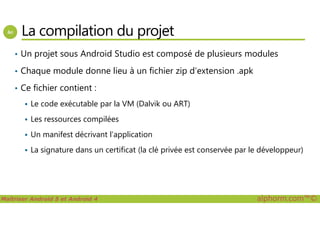 La compilation du projet
• Un projet sous Android Studio est composé de plusieurs modules
• Chaque module donne lieu à un fichier zip d’extension .apk
• Ce fichier contient :
Le code exécutable par la VM (Dalvik ou ART)
Maîtriser Android 5 et Android 4 alphorm.com™©
Les ressources compilées
Un manifest décrivant l’application
La signature dans un certificat (la clé privée est conservée par le développeur)
 