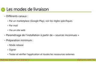 Les modes de livraison
• Différents canaux :
Par un marketplace (Google Play), voir les règles spécifiques
Par mail
Via un site web
• Paramétrage de l’installation à partir de « sources inconnues »
Maîtriser Android 5 et Android 4 alphorm.com™©
• Paramétrage de l’installation à partir de « sources inconnues »
• Préparation minimum :
Mode release
Signer
Tester et vérifier l’application et toutes les ressources externes
 