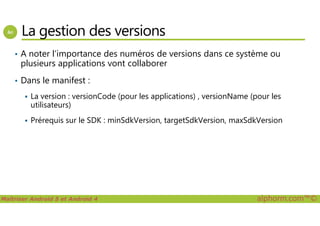 La gestion des versions
• A noter l’importance des numéros de versions dans ce système ou
plusieurs applications vont collaborer
• Dans le manifest :
La version : versionCode (pour les applications) , versionName (pour les
utilisateurs)
Maîtriser Android 5 et Android 4 alphorm.com™©
Prérequis sur le SDK : minSdkVersion, targetSdkVersion, maxSdkVersion
 