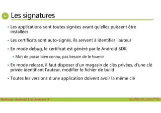 Les signatures
• Les applications sont toutes signées avant qu’elles puissent être
installées
• Les certificats sont auto-signés, ils servent à identifier l’auteur
• En mode debug, le certificat est généré par le Android SDK
Mot de passe bien connu, pas besoin de le fournir
Maîtriser Android 5 et Android 4 alphorm.com™©
Mot de passe bien connu, pas besoin de le fournir
• En mode release, il faut disposer d’un magasin de clés privées, d’une clé
privée identifiant l’auteur, modifier le fichier de build
• Toutes les versions d’une application doivent avoir la même clé
 