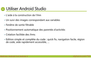 Utiliser Android Studio
• L’aide à la construction de l’ihm
• Un suivi des images correspondant aux variables
• Fenêtre de sortie filtrable
• Positionnement automatique des parentés d’activités
Maîtriser Android 5 et Android 4 alphorm.com™©
• Création facilitée des ihms
• Edition simple et complète du code : quick fix, navigation facile, région
de code, aide rapidement accessible, …
 