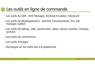 Les outils en ligne de commande
• Les outils du SDK : AVD Manager, Android Emulator, mksdcard
• Les outils de développement : android, hierachyviewer, lint, sdk
manager, sqlite3
• Les outils de debug : adb, uiautomator, ddms, device monitor, monkey,
systrace
Maîtriser Android 5 et Android 4 alphorm.com™©
• Les outils de construction
• Les outils d’images
• Remarque sur les outils liés à la plateforme
 