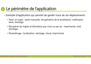 Le périmètre de l’application
• Exemple d’application qui permet de garder trace de ses déplacements
Saisir un trajet : saisie manuelle, récupération de la localisation, notification
wear, stockage
Récupérer les trajets et kilomètres par mois ou par an : imprimante, mail,
stockage,
Paramétrage : localisation, stockage, cloud, imprimante
Maîtriser Android 5 et Android 4 alphorm.com™©
Paramétrage : localisation, stockage, cloud, imprimante
 