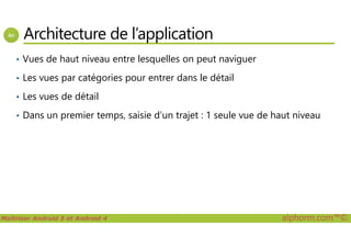 Architecture de l’application
• Vues de haut niveau entre lesquelles on peut naviguer
• Les vues par catégories pour entrer dans le détail
• Les vues de détail
• Dans un premier temps, saisie d’un trajet : 1 seule vue de haut niveau
Maîtriser Android 5 et Android 4 alphorm.com™©
 