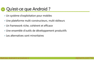 Qu’est-ce que Android ?
• Un système d’exploitation pour mobiles
• Une plateforme multi-constructeurs, multi-éditeurs
• Un framework riche, cohérent et efficace
• Une ensemble d’outils de développement productifs
Maîtriser Android 5 et Android 4 alphorm.com™©
• Les alternatives sont minoritaires
 