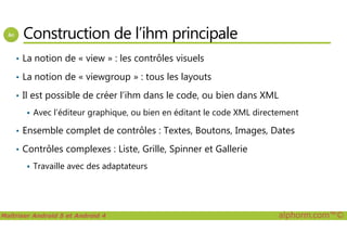 Construction de l’ihm principale
• La notion de « view » : les contrôles visuels
• La notion de « viewgroup » : tous les layouts
• Il est possible de créer l’ihm dans le code, ou bien dans XML
Avec l’éditeur graphique, ou bien en éditant le code XML directement
Maîtriser Android 5 et Android 4 alphorm.com™©
• Ensemble complet de contrôles : Textes, Boutons, Images, Dates
• Contrôles complexes : Liste, Grille, Spinner et Gallerie
Travaille avec des adaptateurs
 
