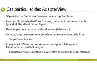 Cas particulier des AdapterView
• Séparation de l’accès aux données de leur représentation
• Un contrôle de liste (ListView, Spinner,…) contient des items dont le
type doit être décrit par un layout
• Il est lié par un adaptateur à des données (tableau, …)
• Un adaptateur convertit une donnée en une vue enfant de la liste
Maîtriser Android 5 et Android 4 alphorm.com™©
• Un adaptateur convertit une donnée en une vue enfant de la liste
SimpleCursorAdapter
• Lorsque le ListView doit représenter une ligne, il fait appel à
l’adaptateur en passant la ligne
L’adaptateur va alors construire la vue enfant en utilisant le layout référencé
 