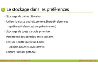 Le stockage dans les préférences
• Stockage de paires clé-valeur
• Utiliser la classe android.content.SharedPreferences
getSharedPreferences() ou getPreferences()
• Stockage de toute variable primitive
Maîtriser Android 5 et Android 4 alphorm.com™©
• Persistence des données entre sessions
• Ecriture : edit() fournit un Editor
Appeler putXXX(v), puis commit()
• Lecture : utiliser getXXX()
 