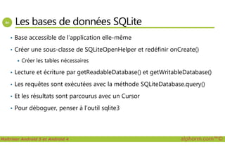 Les bases de données SQLite
• Base accessible de l’application elle-même
• Créer une sous-classe de SQLiteOpenHelper et redéfinir onCreate()
Créer les tables nécessaires
• Lecture et écriture par getReadableDatabase() et getWritableDatabase()
Maîtriser Android 5 et Android 4 alphorm.com™©
• Les requêtes sont exécutées avec la méthode SQLiteDatabase.query()
• Et les résultats sont parcourus avec un Cursor
• Pour déboguer, penser à l’outil sqlite3
 
