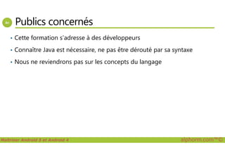 Publics concernés
• Cette formation s’adresse à des développeurs
• Connaître Java est nécessaire, ne pas être dérouté par sa syntaxe
• Nous ne reviendrons pas sur les concepts du langage
Maîtriser Android 5 et Android 4 alphorm.com™©
 