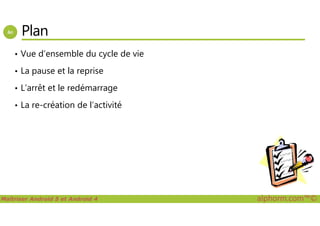 Plan
• Vue d’ensemble du cycle de vie
• La pause et la reprise
• L’arrêt et le redémarrage
• La re-création de l’activité
Maîtriser Android 5 et Android 4 alphorm.com™©
 