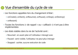 Vue d’ensemble du cycle de vie
• Les fonctions appelées lors du changement d’état :
onCreate(), onStart(), onResume(), onPause(), onStop(), onDestroy()
onRestart()
• Toutes les fonctions (« de rappel » ou « callback ») n’ont pas à être
implémentées
Maîtriser Android 5 et Android 4 alphorm.com™©
implémentées
• Les états stables dans la vie de l’activité sont :
Resumed : en avant-plan et l’utilisateur interagit avec
Paused : semi-visible, l’utilisateur ne peut plus interagir
Stopped : cachée, aucune exécution de code
 