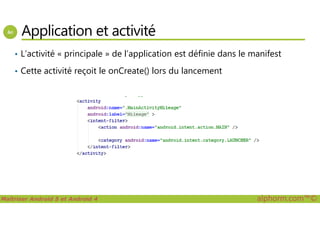 Application et activité
• L’activité « principale » de l’application est définie dans le manifest
• Cette activité reçoit le onCreate() lors du lancement
Maîtriser Android 5 et Android 4 alphorm.com™©
 