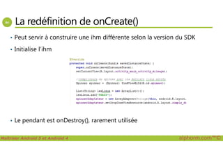 La redéfinition de onCreate()
• Peut servir à construire une ihm différente selon la version du SDK
• Initialise l’ihm
Maîtriser Android 5 et Android 4 alphorm.com™©
• Le pendant est onDestroy(), rarement utilisée
 
