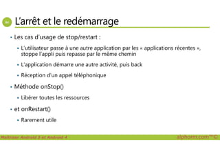 L’arrêt et le redémarrage
• Les cas d’usage de stop/restart :
L’utilisateur passe à une autre application par les « applications récentes »,
stoppe l’appli puis repasse par le même chemin
L’application démarre une autre activité, puis back
Réception d’un appel téléphonique
Maîtriser Android 5 et Android 4 alphorm.com™©
Réception d’un appel téléphonique
• Méthode onStop()
Libérer toutes les ressources
• et onRestart()
Rarement utile
 