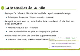 La re-création de l’activité
• Lorsque l’activité est détruite car inutilisée depuis un certain temps
Il s’agit pour le système d’économiser des ressources
• Le système peut alors reconstruire l’activité dans l’état où elle était lors
de sa destruction
Pairs clés-valeurs d’état -> bundle
Maîtriser Android 5 et Android 4 alphorm.com™©
Pairs clés-valeurs d’état -> bundle
La re-création de l’ihm est prise en charge par le système
• Pour sauver/restaurer des données supplémentaires :
onSaveInstanceState / onRestoreInstanceState
 