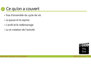 Ce qu’on a couvert
• Vue d’ensemble du cycle de vie
• La pause et la reprise
• L’arrêt et le redémarrage
• La re-création de l’activité
Maîtriser Android 5 et Android 4 alphorm.com™©
 