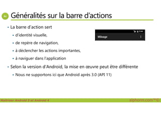 Généralités sur la barre d’actions
• La barre d’action sert
d’identité visuelle,
de repère de navigation,
à déclencher les actions importantes,
à naviguer dans l’application
Maîtriser Android 5 et Android 4 alphorm.com™©
à naviguer dans l’application
• Selon la version d’Android, la mise en œuvre peut être différente
Nous ne supportons ici que Android après 3.0 (API 11)
 