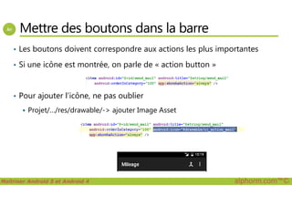 Mettre des boutons dans la barre
• Les boutons doivent correspondre aux actions les plus importantes
• Si une icône est montrée, on parle de « action button »
• Pour ajouter l’icône, ne pas oublier
Maîtriser Android 5 et Android 4 alphorm.com™©
Projet/…/res/drawable/-> ajouter Image Asset
 