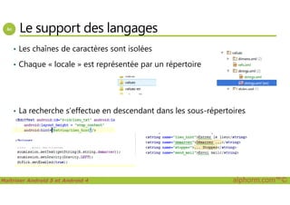 Le support des langages
• Les chaînes de caractères sont isolées
• Chaque « locale » est représentée par un répertoire
Maîtriser Android 5 et Android 4 alphorm.com™©
• La recherche s’effectue en descendant dans les sous-répertoires
 