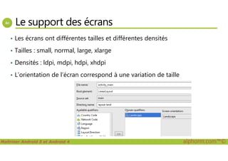 Le support des écrans
• Les écrans ont différentes tailles et différentes densités
• Tailles : small, normal, large, xlarge
• Densités : ldpi, mdpi, hdpi, xhdpi
• L’orientation de l’écran correspond à une variation de taille
Maîtriser Android 5 et Android 4 alphorm.com™©
 