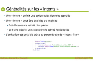 Généralités sur les « intents »
• Une « intent » définit une action et les données associés
• Une « intent » peut être explicite ou implicite
Soit démarrer une activité bien précise
Soit faire exécuter une action par une activité non spécifiée
L’activation est possible grâce au paramétrage de <intent-filter>
Maîtriser Android 5 et Android 4 alphorm.com™©
• L’activation est possible grâce au paramétrage de <intent-filter>
 