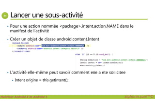 Lancer une sous-activité
• Pour une action nommée <package>.intent.action.NAME dans le
manifest de l’activité
• Créer un objet de classe android.content.Intent
Maîtriser Android 5 et Android 4 alphorm.com™©
• L’activité elle-même peut savoir comment elle a été sollicitée
Intent origine = this.getIntent();
 