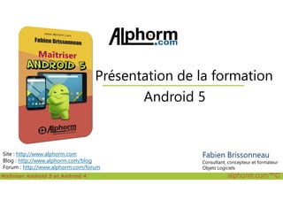 Android 5
Présentation de la formation
Maîtriser Android 5 et Android 4 alphorm.com™©
Site : http://www.alphorm.com
Blog : http://www.alphorm.com/blog
Forum : http://www.alphorm.com/forum
Android 5
Fabien Brissonneau
Consultant, concepteur et formateur
Objets Logiciels
 