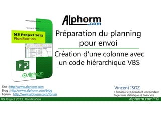 Création d'une colonne avec
Préparation du planning
pour envoi
MS Project 2013, Planification alphorm.com™©
Création d'une colonne avec
un code hiérarchique VBS
Site : http://www.alphorm.com
Blog : http://www.alphorm.com/blog
Forum : http://www.alphorm.com/forum
Vincent ISOZ
Formateur et Consultant indépendant
Ingénierie statistique et financière
 