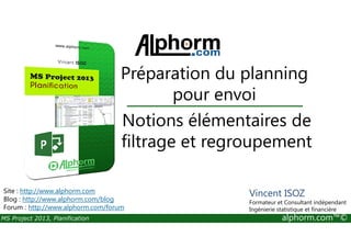 Notions élémentaires de
Préparation du planning
pour envoi
MS Project 2013, Planification alphorm.com™©
Notions élémentaires de
filtrage et regroupement
Site : http://www.alphorm.com
Blog : http://www.alphorm.com/blog
Forum : http://www.alphorm.com/forum
Vincent ISOZ
Formateur et Consultant indépendant
Ingénierie statistique et financière
 