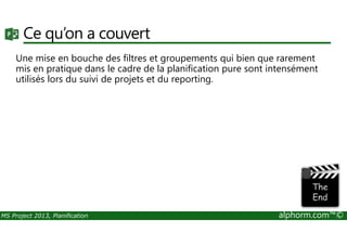 Ce qu’on a couvert
Une mise en bouche des filtres et groupements qui bien que rarement
mis en pratique dans le cadre de la planification pure sont intensément
utilisés lors du suivi de projets et du reporting.
MS Project 2013, Planification alphorm.com™©
 